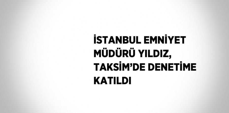 İSTANBUL EMNİYET MÜDÜRÜ YILDIZ, TAKSİM’DE DENETİME KATILDI