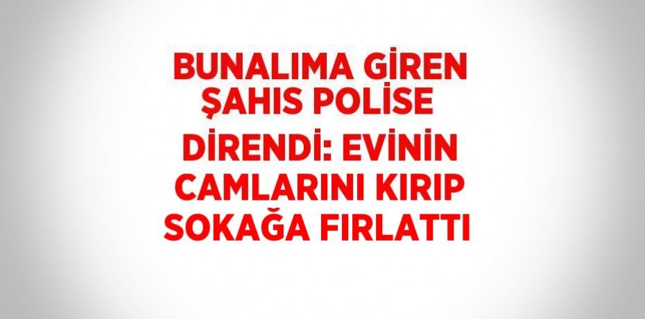 BUNALIMA GİREN ŞAHIS POLİSE DİRENDİ: EVİNİN CAMLARINI KIRIP SOKAĞA FIRLATTI