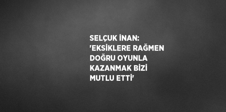 SELÇUK İNAN: 'EKSİKLERE RAĞMEN DOĞRU OYUNLA KAZANMAK BİZİ MUTLU ETTİ'