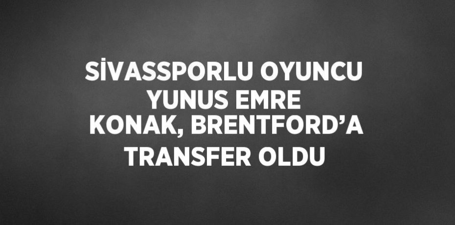 SİVASSPORLU OYUNCU YUNUS EMRE KONAK, BRENTFORD’A TRANSFER OLDU