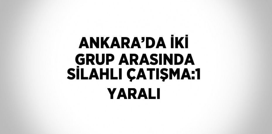 ANKARA’DA İKİ GRUP ARASINDA SİLAHLI ÇATIŞMA:1 YARALI