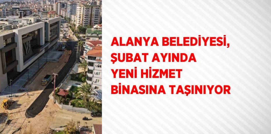 ALANYA BELEDİYESİ, ŞUBAT AYINDA YENİ HİZMET BİNASINA TAŞINIYOR