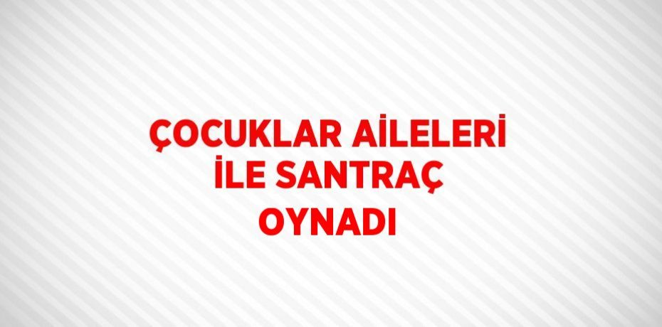 ÇOCUKLAR AİLELERİ İLE SANTRAÇ OYNADI