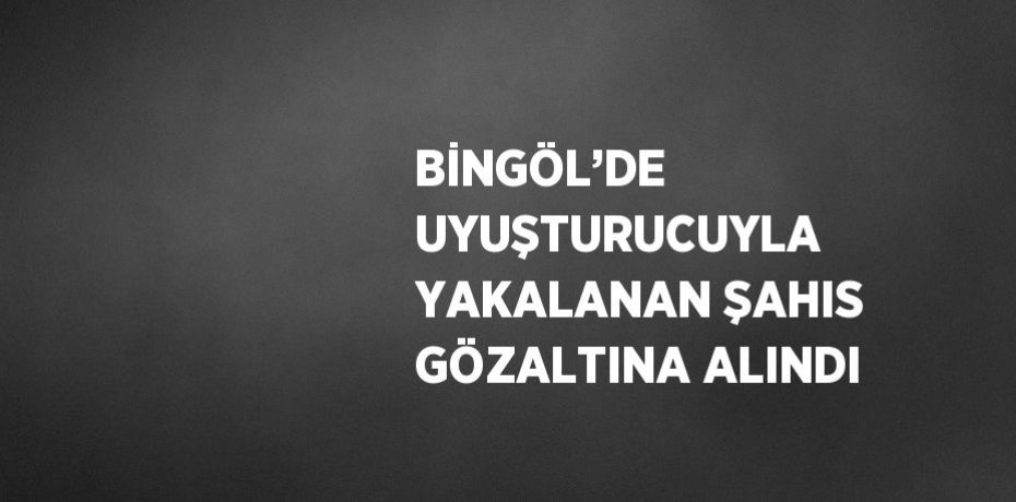 BİNGÖL’DE UYUŞTURUCUYLA YAKALANAN ŞAHIS GÖZALTINA ALINDI