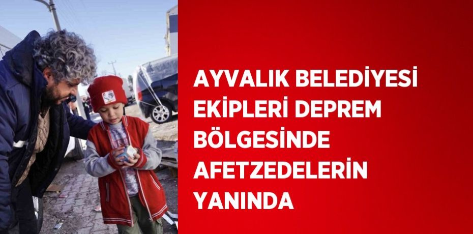 AYVALIK BELEDİYESİ EKİPLERİ DEPREM BÖLGESİNDE AFETZEDELERİN YANINDA