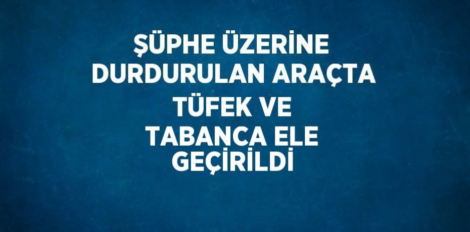 ŞÜPHE ÜZERİNE DURDURULAN ARAÇTA TÜFEK VE TABANCA ELE GEÇİRİLDİ