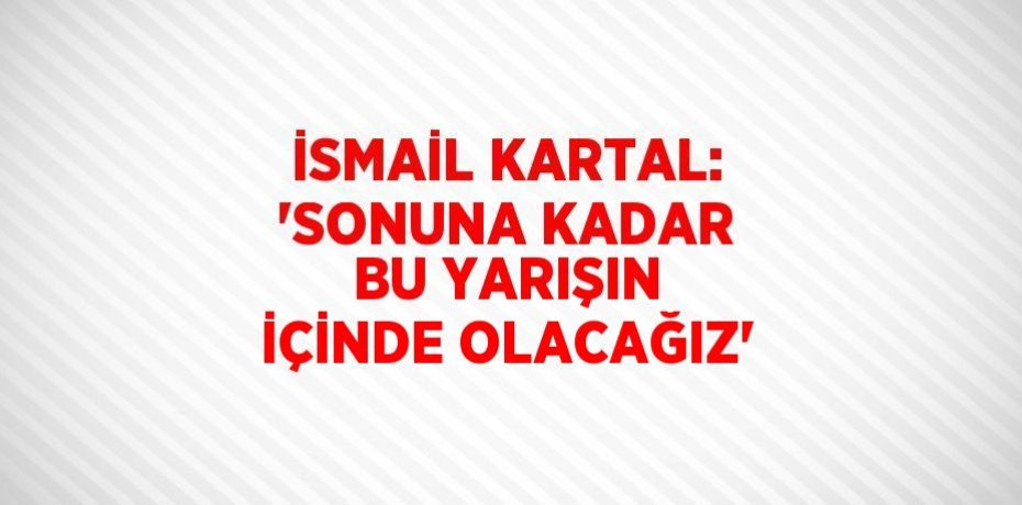 İSMAİL KARTAL: 'SONUNA KADAR BU YARIŞIN İÇİNDE OLACAĞIZ'