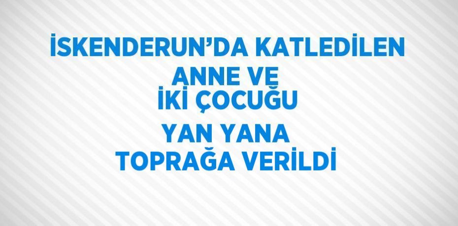 İSKENDERUN’DA KATLEDİLEN ANNE VE İKİ ÇOCUĞU YAN YANA TOPRAĞA VERİLDİ