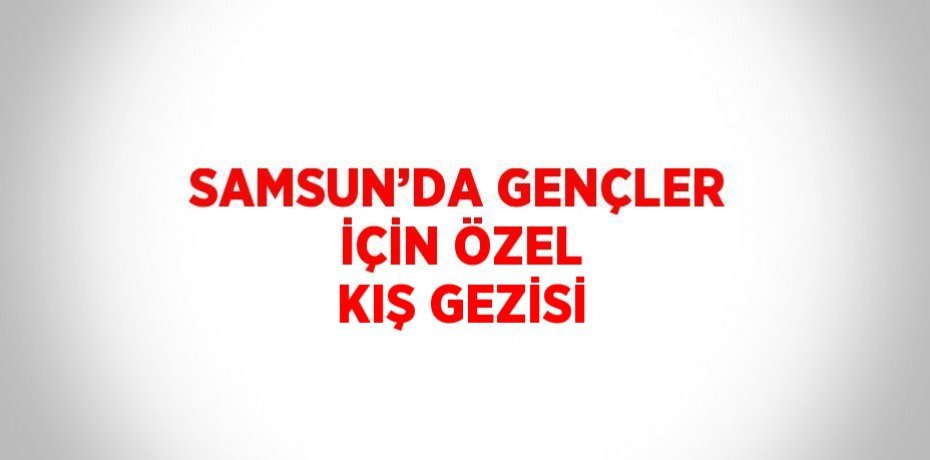 SAMSUN’DA GENÇLER İÇİN ÖZEL KIŞ GEZİSİ