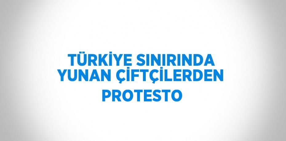 TÜRKİYE SINIRINDA YUNAN ÇİFTÇİLERDEN PROTESTO