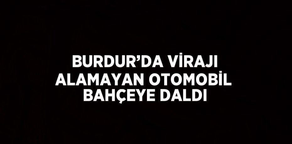 BURDUR’DA VİRAJI ALAMAYAN OTOMOBİL BAHÇEYE DALDI