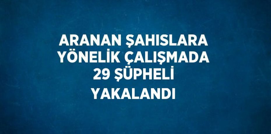 ARANAN ŞAHISLARA YÖNELİK ÇALIŞMADA 29 ŞÜPHELİ YAKALANDI