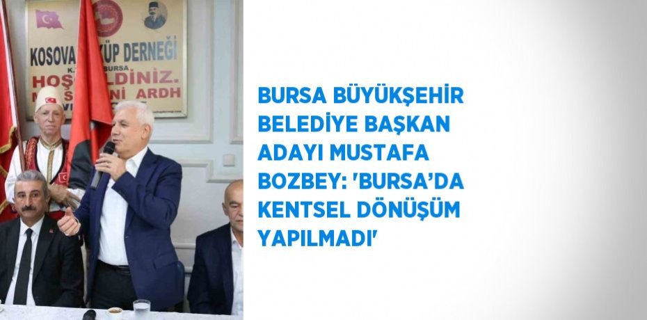 BURSA BÜYÜKŞEHİR BELEDİYE BAŞKAN ADAYI MUSTAFA BOZBEY: 'BURSA’DA KENTSEL DÖNÜŞÜM YAPILMADI'