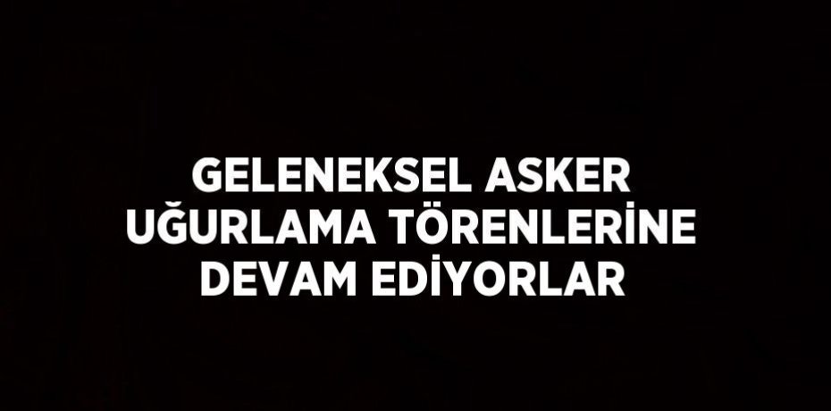 GELENEKSEL ASKER UĞURLAMA TÖRENLERİNE DEVAM EDİYORLAR
