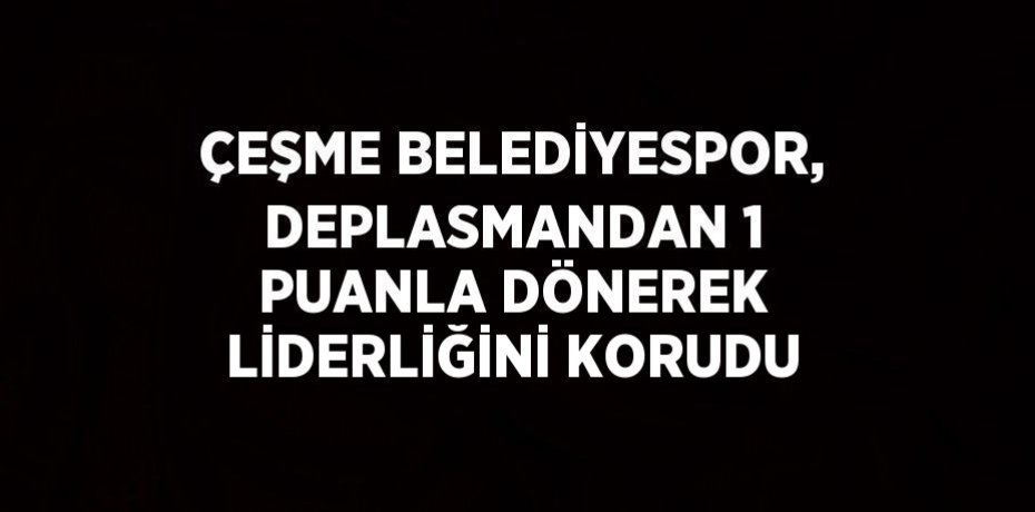 ÇEŞME BELEDİYESPOR, DEPLASMANDAN 1 PUANLA DÖNEREK LİDERLİĞİNİ KORUDU