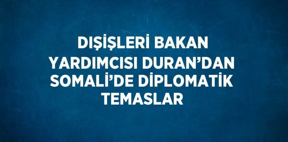 DIŞİŞLERİ BAKAN YARDIMCISI DURAN’DAN SOMALİ’DE DİPLOMATİK TEMASLAR