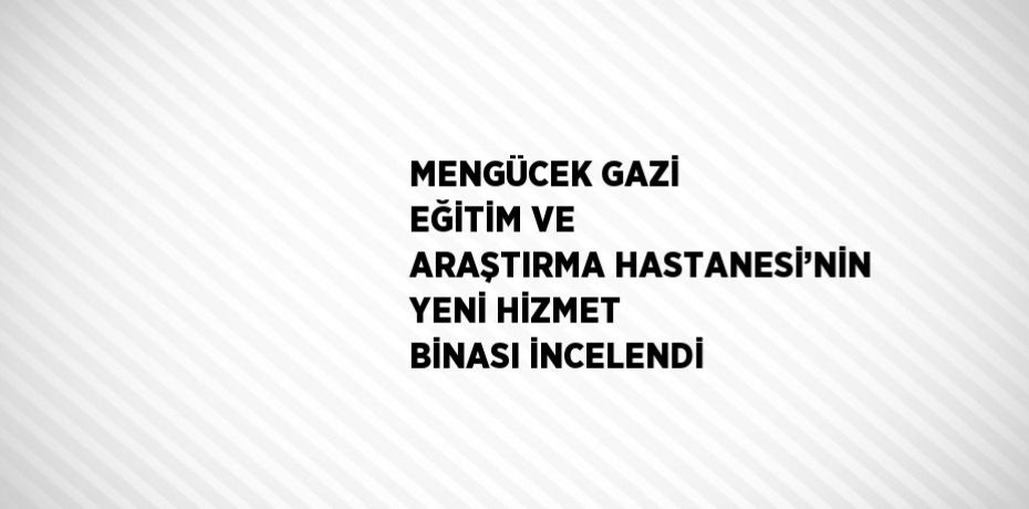 MENGÜCEK GAZİ EĞİTİM VE ARAŞTIRMA HASTANESİ’NİN YENİ HİZMET BİNASI İNCELENDİ