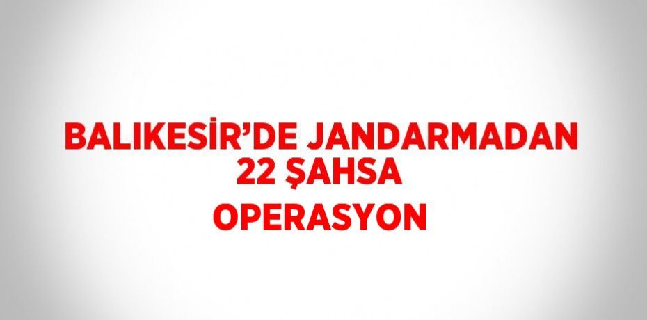 BALIKESİR’DE JANDARMADAN 22 ŞAHSA OPERASYON