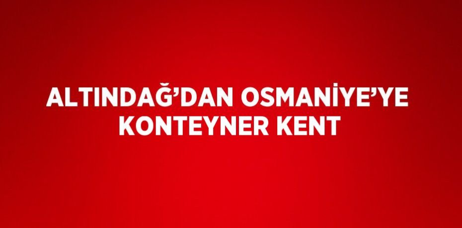 ALTINDAĞ’DAN OSMANİYE’YE KONTEYNER KENT