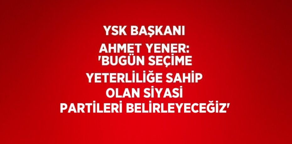 YSK BAŞKANI AHMET YENER: 'BUGÜN SEÇİME YETERLİLİĞE SAHİP OLAN SİYASİ PARTİLERİ BELİRLEYECEĞİZ'