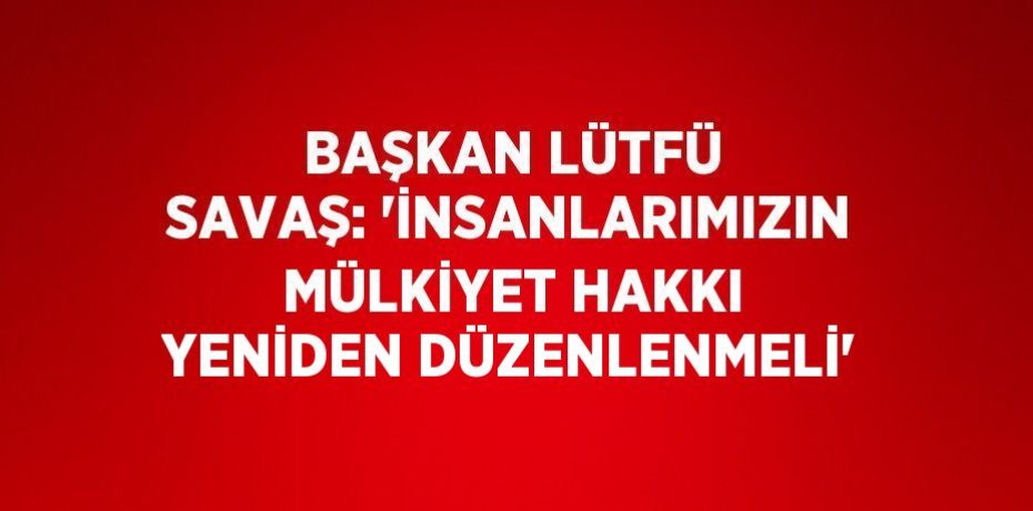 BAŞKAN LÜTFÜ SAVAŞ: 'İNSANLARIMIZIN MÜLKİYET HAKKI YENİDEN DÜZENLENMELİ'