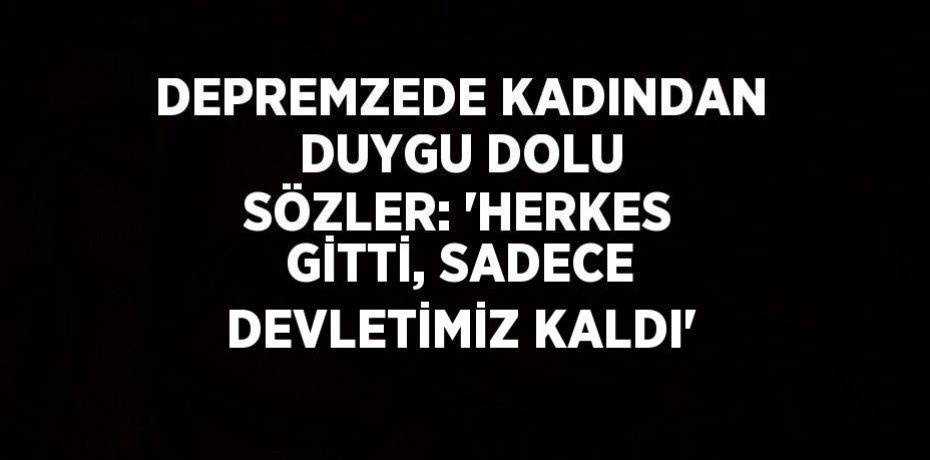 DEPREMZEDE KADINDAN DUYGU DOLU SÖZLER: 'HERKES GİTTİ, SADECE DEVLETİMİZ KALDI'