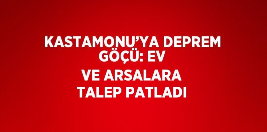KASTAMONU’YA DEPREM GÖÇÜ: EV VE ARSALARA TALEP PATLADI