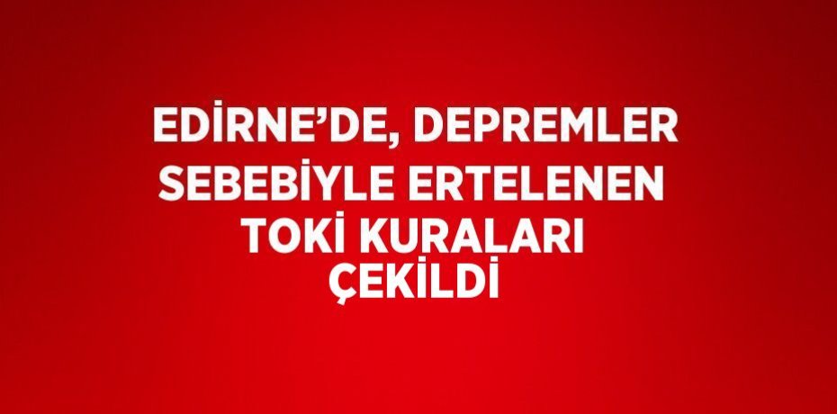 EDİRNE’DE, DEPREMLER SEBEBİYLE ERTELENEN TOKİ KURALARI ÇEKİLDİ