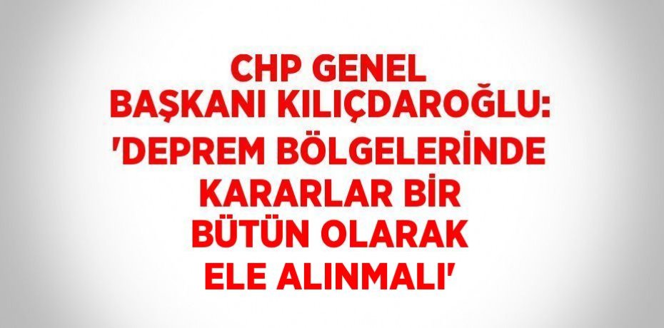 CHP GENEL BAŞKANI KILIÇDAROĞLU: 'DEPREM BÖLGELERİNDE KARARLAR BİR BÜTÜN OLARAK ELE ALINMALI'