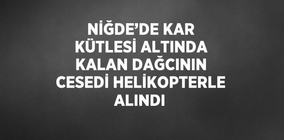 NİĞDE’DE KAR KÜTLESİ ALTINDA KALAN DAĞCININ CESEDİ HELİKOPTERLE ALINDI