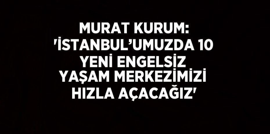 MURAT KURUM: 'İSTANBUL’UMUZDA 10 YENİ ENGELSİZ YAŞAM MERKEZİMİZİ HIZLA AÇACAĞIZ'