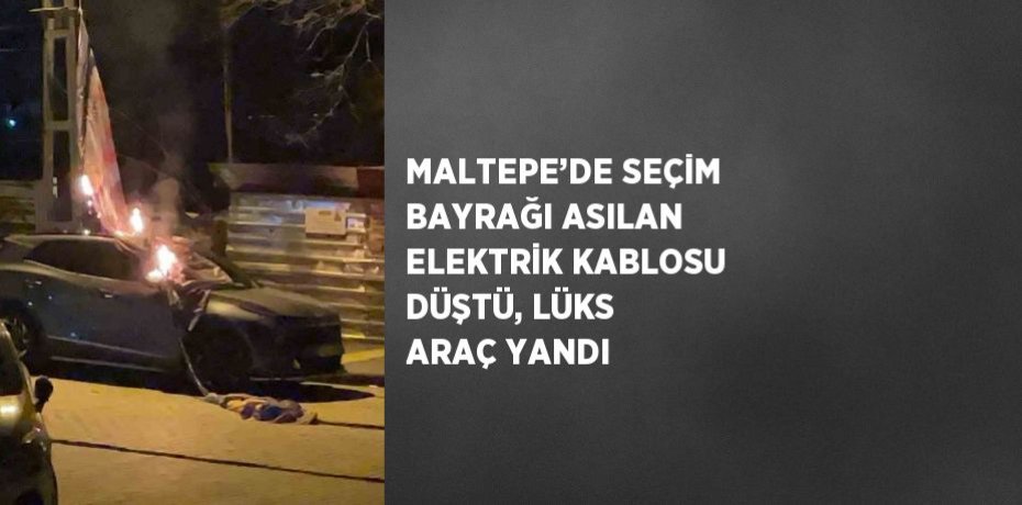 MALTEPE’DE SEÇİM BAYRAĞI ASILAN ELEKTRİK KABLOSU DÜŞTÜ, LÜKS ARAÇ YANDI