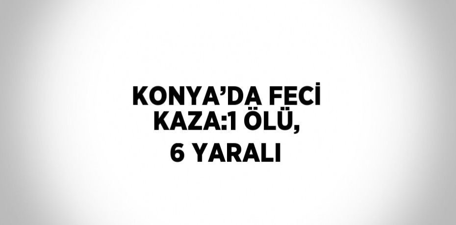 KONYA’DA FECİ KAZA:1 ÖLÜ, 6 YARALI