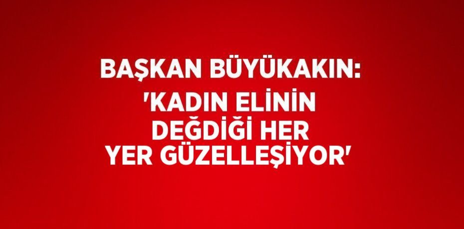 BAŞKAN BÜYÜKAKIN: 'KADIN ELİNİN DEĞDİĞİ HER YER GÜZELLEŞİYOR'