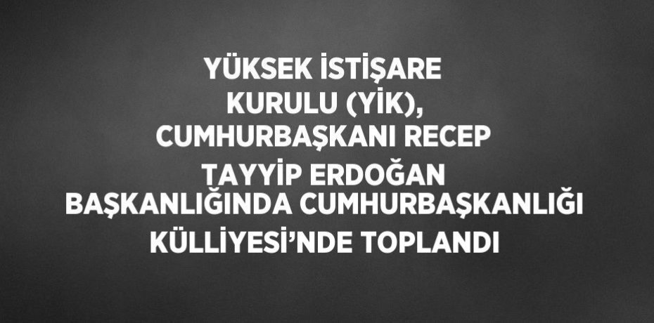 YÜKSEK İSTİŞARE KURULU (YİK), CUMHURBAŞKANI RECEP TAYYİP ERDOĞAN BAŞKANLIĞINDA CUMHURBAŞKANLIĞI KÜLLİYESİ’NDE TOPLANDI