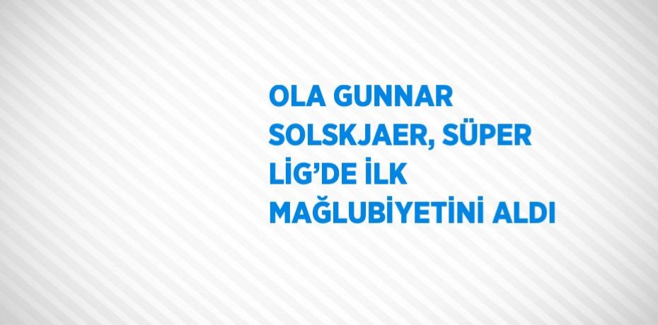 OLA GUNNAR SOLSKJAER, SÜPER LİG’DE İLK MAĞLUBİYETİNİ ALDI