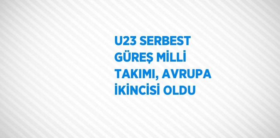 U23 SERBEST GÜREŞ MİLLİ TAKIMI, AVRUPA İKİNCİSİ OLDU