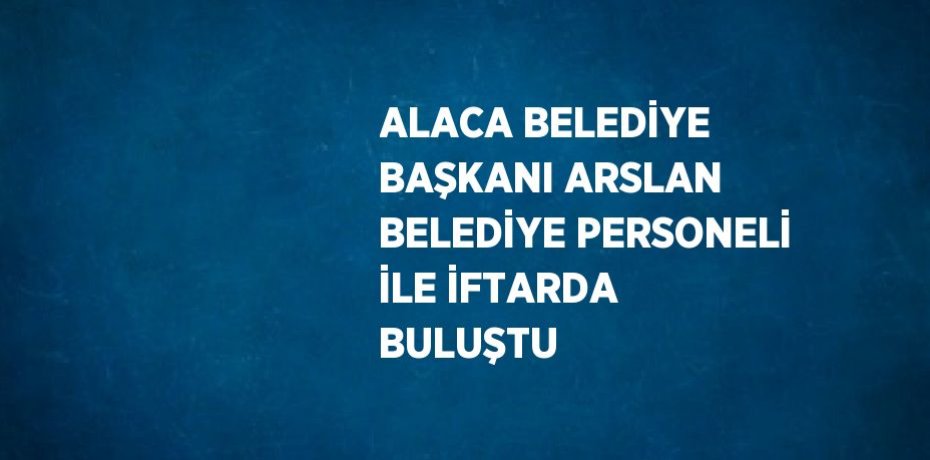 ALACA BELEDİYE BAŞKANI ARSLAN BELEDİYE PERSONELİ İLE İFTARDA BULUŞTU