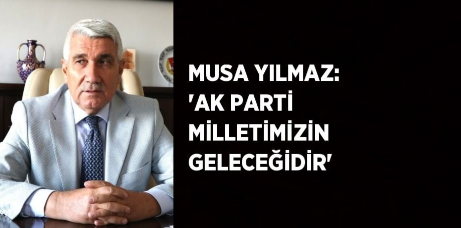MUSA YILMAZ: 'AK PARTİ MİLLETİMİZİN GELECEĞİDİR'