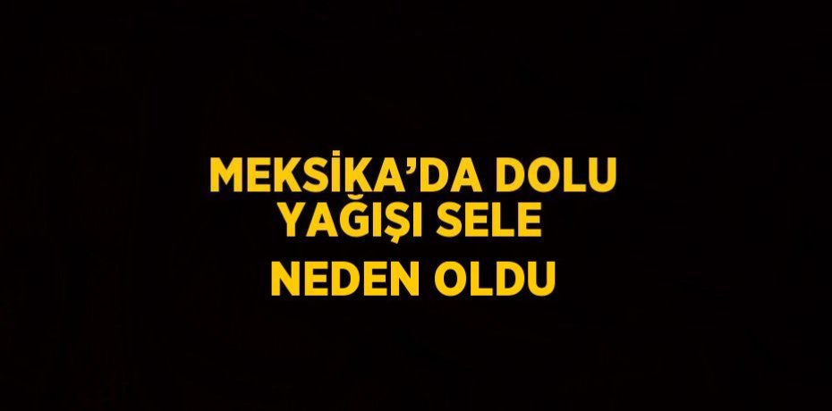 MEKSİKA’DA DOLU YAĞIŞI SELE NEDEN OLDU