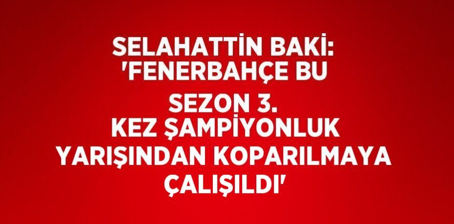 SELAHATTİN BAKİ: 'FENERBAHÇE BU SEZON 3. KEZ ŞAMPİYONLUK YARIŞINDAN KOPARILMAYA ÇALIŞILDI'