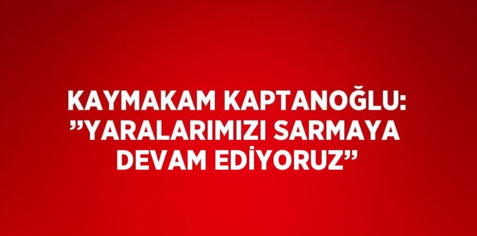 KAYMAKAM KAPTANOĞLU: ’’YARALARIMIZI SARMAYA DEVAM EDİYORUZ’’