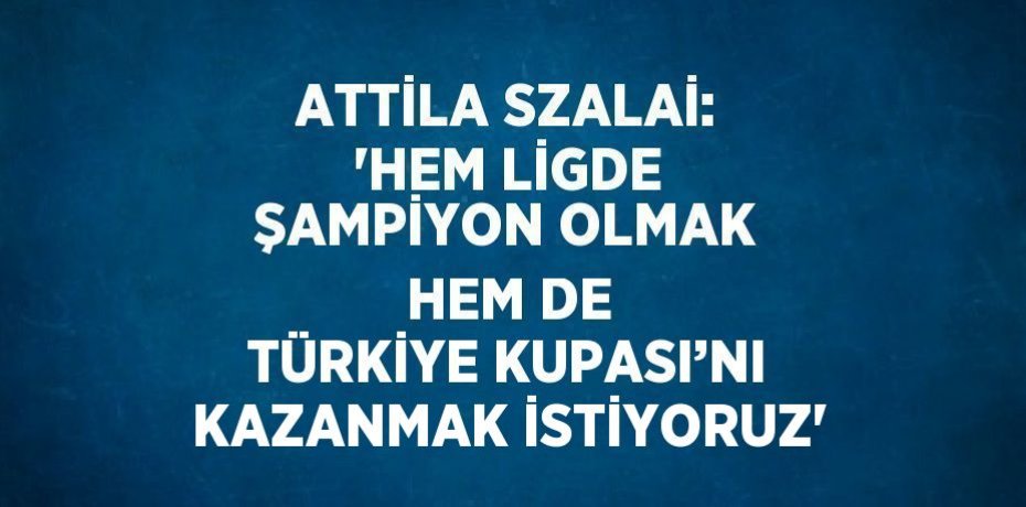 ATTİLA SZALAİ: 'HEM LİGDE ŞAMPİYON OLMAK HEM DE TÜRKİYE KUPASI’NI KAZANMAK İSTİYORUZ'