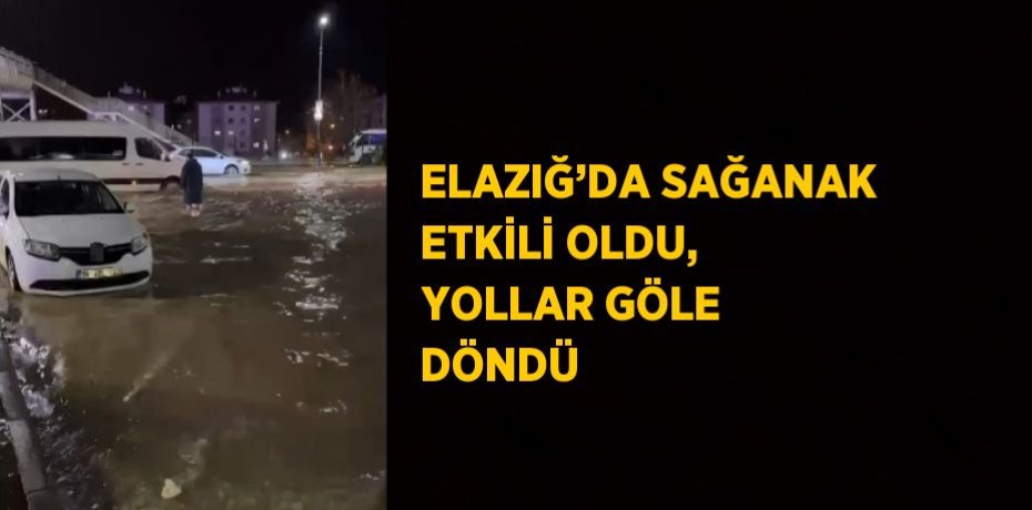 ELAZIĞ’DA SAĞANAK ETKİLİ OLDU, YOLLAR GÖLE DÖNDÜ