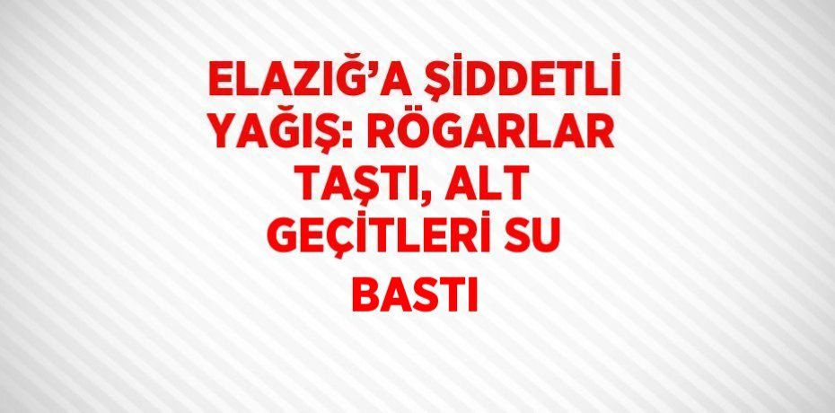 ELAZIĞ’A ŞİDDETLİ YAĞIŞ: RÖGARLAR TAŞTI, ALT GEÇİTLERİ SU BASTI