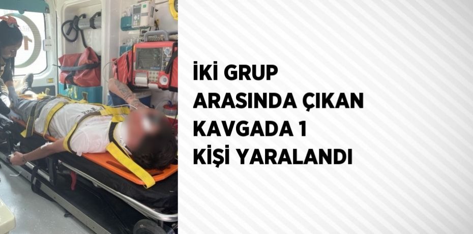 İKİ GRUP ARASINDA ÇIKAN KAVGADA 1 KİŞİ YARALANDI