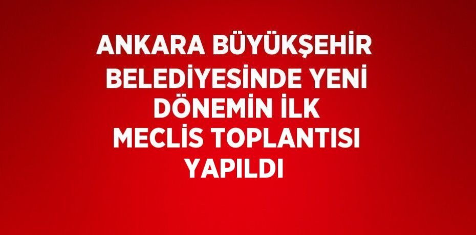 ANKARA BÜYÜKŞEHİR BELEDİYESİNDE YENİ DÖNEMİN İLK MECLİS TOPLANTISI YAPILDI