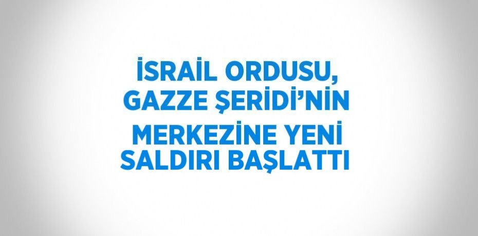 İSRAİL ORDUSU, GAZZE ŞERİDİ’NİN MERKEZİNE YENİ SALDIRI BAŞLATTI