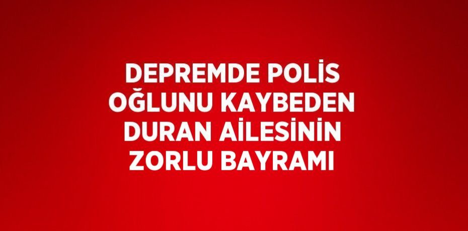DEPREMDE POLİS OĞLUNU KAYBEDEN DURAN AİLESİNİN ZORLU BAYRAMI