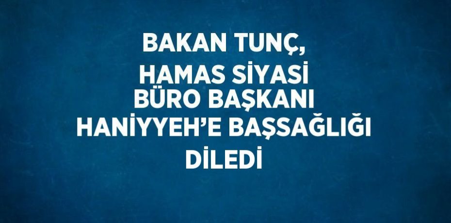 BAKAN TUNÇ, HAMAS SİYASİ BÜRO BAŞKANI HANİYYEH’E BAŞSAĞLIĞI DİLEDİ